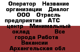 Оператор › Название организации ­ Диалог, ООО › Отрасль предприятия ­ АТС, call-центр › Минимальный оклад ­ 28 000 - Все города Работа » Вакансии   . Архангельская обл.,Северодвинск г.